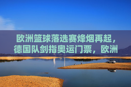 欧洲篮球落选赛烽烟再起,德国队剑指奥运门票,欧洲篮球落选赛烽烟再起,德国队剑指奥运门票