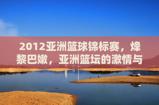 2012亚洲篮球锦标赛,烽黎巴嫩,亚洲篮坛的激情与传承,2012亚洲篮球锦标赛,烽火黎巴嫩点燃亚洲篮坛激情与传承
