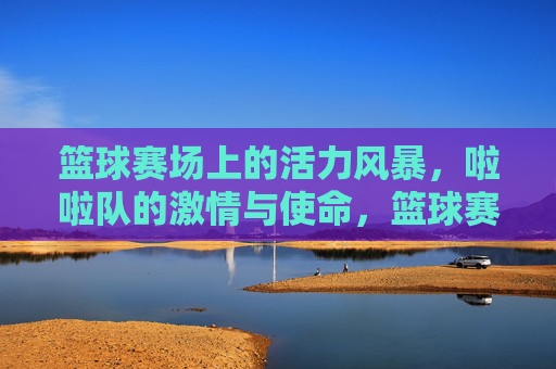 篮球赛场上的活力风暴,啦啦队的激情与使命,篮球赛场活力风暴,啦啦队激情与使命