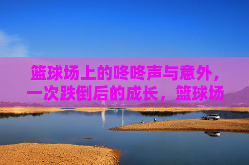 篮球场上的咚咚声与意外，一次跌倒后的成长，篮球场上的意外跌倒与成长
