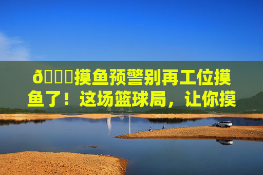🏀摸鱼预警别再工位摸鱼了!这场篮球局,让你摸出球技新高度!摸鱼预警!篮球局摸出球技新高度!