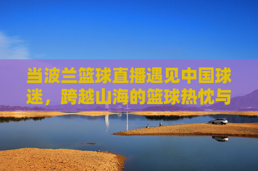 当波兰篮球直播遇见中国球迷,跨越山海的篮球热忱与直播新篇,波兰篮球直播遇见中国球迷,跨越山海的篮球热忱新篇