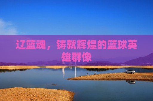 辽篮魂,铸就辉煌的篮球英雄群像