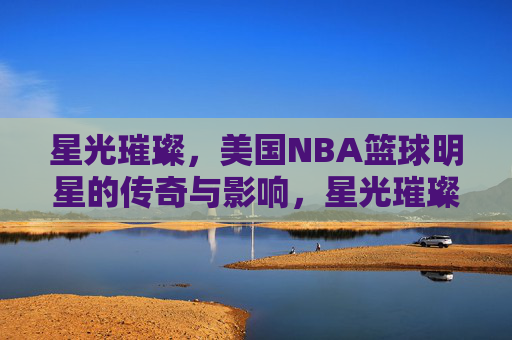 星光璀璨，美国NBA篮球明星的传奇与影响，星光璀璨，NBA传奇巨星的时代影响