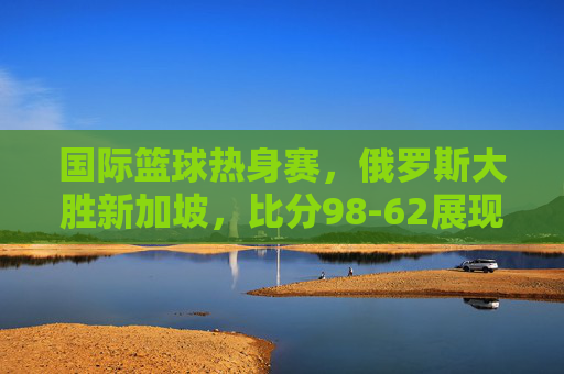 国际篮球热身赛,俄罗斯大胜新加坡,比分98-62展现实力差距,国际篮球热身赛,俄罗斯98-62大胜新加坡,展现实力差距