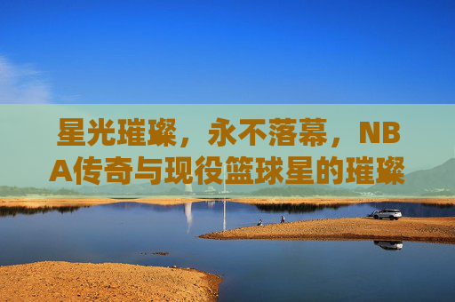 星光璀璨，永不落幕，NBA传奇与现役篮球星的璀璨星河，NBA传奇与现役，永不落幕的璀璨星河