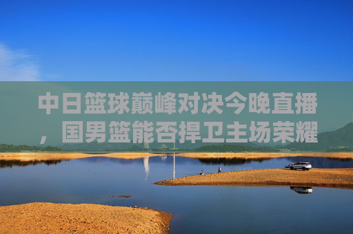 中日篮球巅峰对决今晚直播,国男篮能否捍卫主场荣耀?中日篮球巅峰对决今晚直播 国男篮誓卫主场荣耀