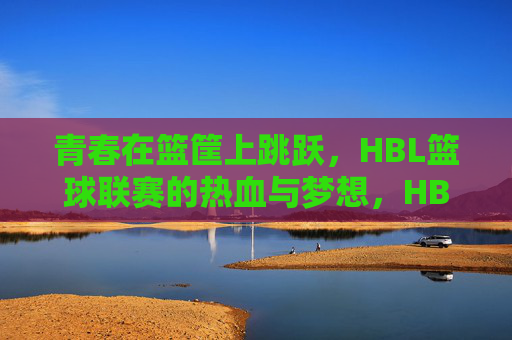 青春在篮筐上跳跃，HBL篮球联赛的热血与梦想，HBL青春跃篮筐，热血与梦想