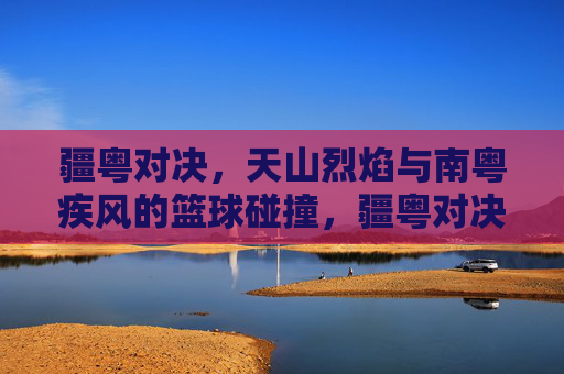 疆粤对决,天山烈焰与南粤疾风的篮球碰撞,疆粤对决,天山烈焰VS南粤疾风