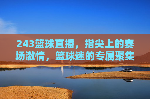 243篮球直播,指尖上的赛场激情,篮球迷的专属聚集地,243篮球直播,指尖赛场激情,篮球迷专属聚集地