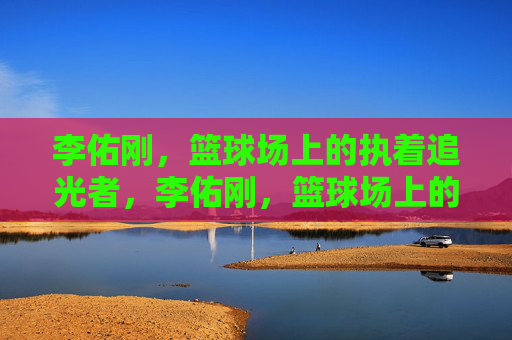 李佑刚,篮球场上的执着追光者,李佑刚,篮球场上的执着追光者