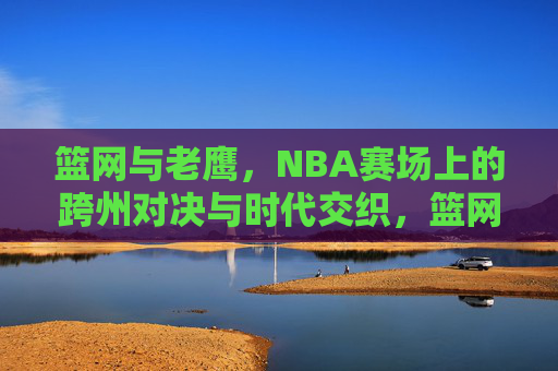 篮网与老鹰,NBA赛场上的跨州对决与时代交织,篮网老鹰,跨州对决的时代交织