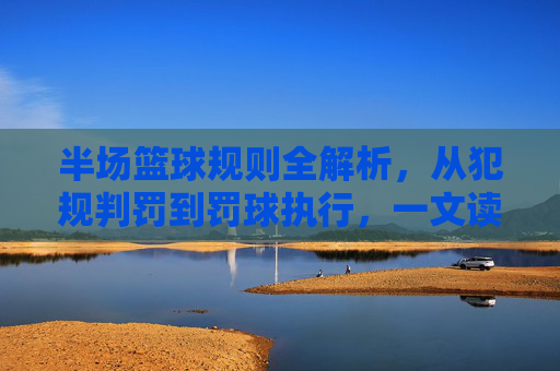 半场篮球规则全解析,从犯规判罚到罚球执行,一文读懂小场地的竞赛法则,半场篮球规则全解析