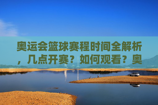 奥运会篮球赛程时间全解析，几点开赛？如何观看？奥运会篮球赛程时间全解析，开赛时间与观看指南