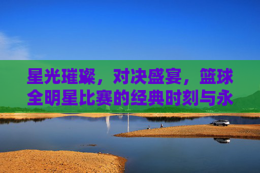 星光璀璨，对决盛宴，篮球全明星比赛的经典时刻与永恒魅力，星光璀璨，对决盛宴，篮球全明星的经典与永恒