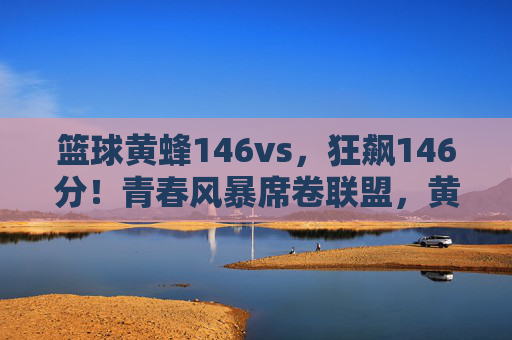 篮球黄蜂146vs,狂飙146分!青春风暴席卷联盟,黄蜂创赛季进攻新纪录,黄蜂狂飙146分创赛季进攻新纪录,青春风暴席卷联盟