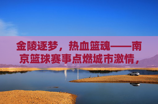 金陵逐梦,热血篮魂——南京篮球赛事点燃城市激情,金陵逐梦,热血篮魂——南京篮球赛事点燃城市激情