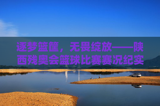 逐梦篮筐，无畏绽放——陕西残奥会篮球比赛赛况纪实，逐梦篮筐，无畏绽放——陕西残奥会篮球比赛赛况纪实