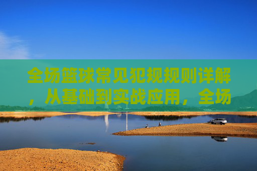 全场篮球常见犯规规则详解,从基础到实战应用,全场篮球犯规规则详解,从基础到实战应用