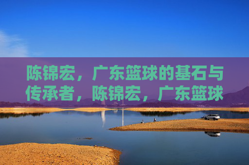 陈锦宏，广东篮球的基石与传承者，陈锦宏，广东篮球基石与传承者