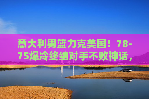 意大利男篮力克美国!78-75爆冷终结对手不败神话,篮球世界再掀波澜