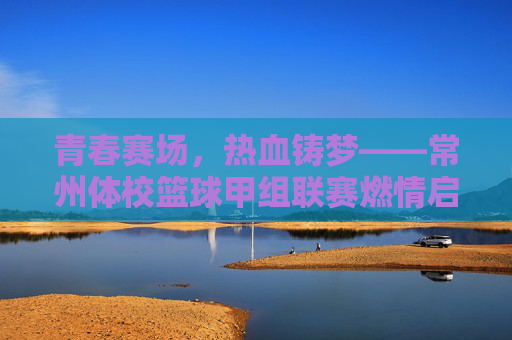 青春赛场,热血铸梦——常州体校篮球甲组联赛燃情启幕,常州体校篮球甲组联赛燃情启幕,青春赛场热血铸梦