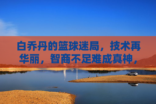 白乔丹的篮球迷局,技术再华丽,智商不足难成真神,白乔丹的篮球迷局,技术华丽难掩智商短板,难成真神