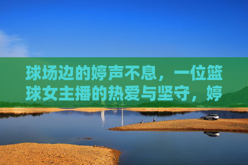 球场边的婷声不息，一位篮球女主播的热爱与坚守，婷声不息，篮球女主播的热爱与坚守