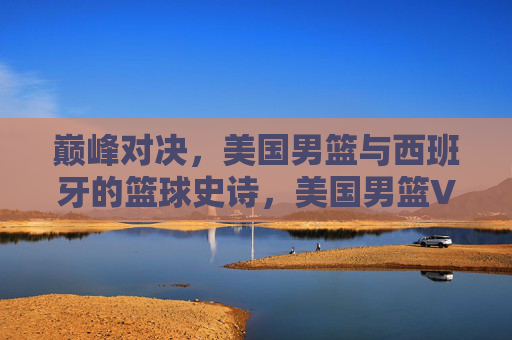 巅峰对决,美国男篮与西班牙的篮球史诗,美国男篮VS西班牙,巅峰篮球史诗