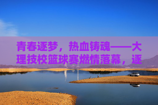 青春逐梦，热血铸魂——大理技校篮球赛燃情落幕，逐梦青春热血铸魂，大理技校篮球赛燃情落幕