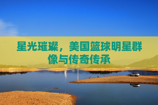 星光璀璨,美国篮球明星群像与传奇传承