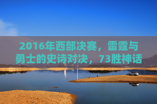 2016年西部决赛,雷霆与勇士的史诗对决,73胜神话的崩塌与重生,2016西部决赛,雷霆勇士史诗对决,73胜神话崩塌与重生