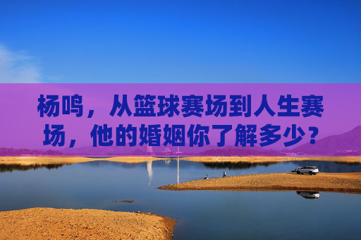 杨鸣,从篮球赛场到人生赛场,他的婚姻你了解多少?杨鸣,从篮球赛场到人生赛场,婚姻知多少?