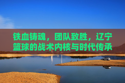 铁血铸魂,团队致胜,辽宁篮球的战术内核与时代传承,铁血铸魂,团队致胜,辽宁篮球的战术内核与时代传承