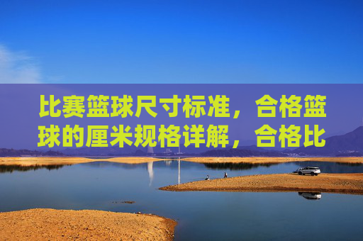 比赛篮球尺寸标准,合格篮球的厘米规格详解,合格比赛篮球尺寸标准,厘米规格详解