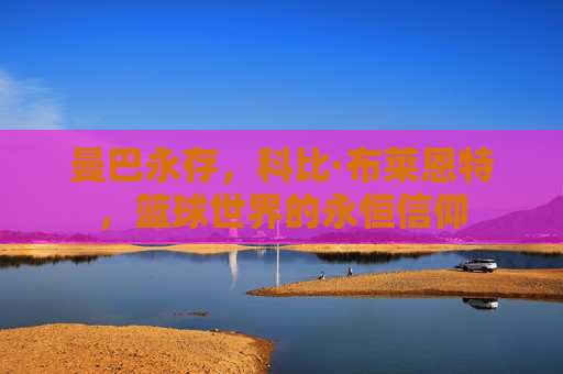 曼巴永存,科比·布莱恩特,篮球世界的永恒信仰