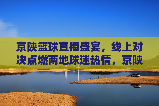 京陕篮球直播盛宴,线上对决点燃两地球迷热情,京陕篮球线上对决 点燃两地球迷热情