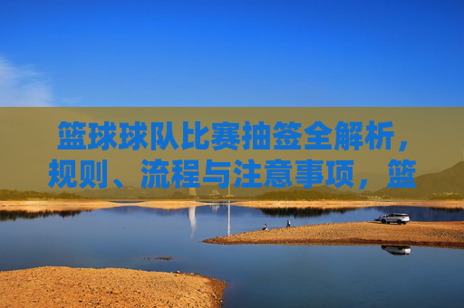 篮球球队比赛抽签全解析,规则、流程与注意事项,篮球比赛抽签全解析,规则、流程与注意事项