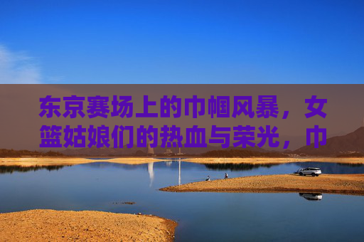 东京赛场上的巾帼风暴,女篮姑娘们的热血与荣光,巾帼风暴东京赛场,女篮热血铸荣光