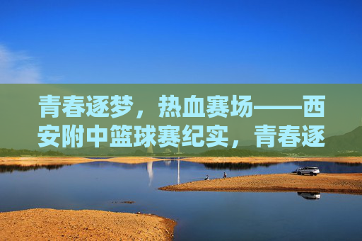 青春逐梦，热血赛场——西安附中篮球赛纪实，青春逐梦，热血赛场——西安附中篮球赛纪实