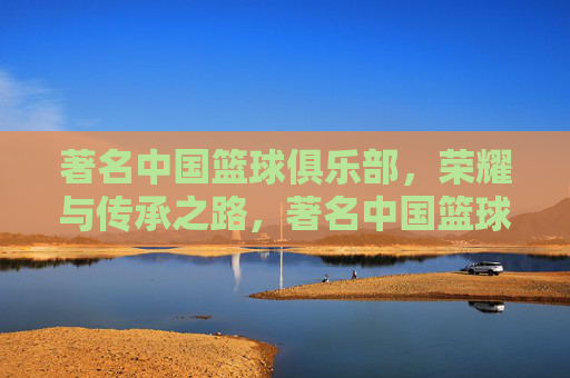 著名中国篮球俱乐部,荣耀与传承之路,著名中国篮球俱乐部的荣耀与传承之路