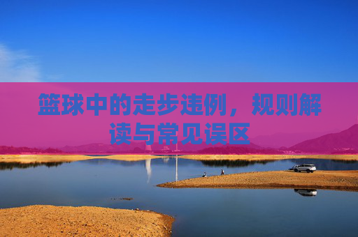 篮球中的走步违例,规则解读与常见误区