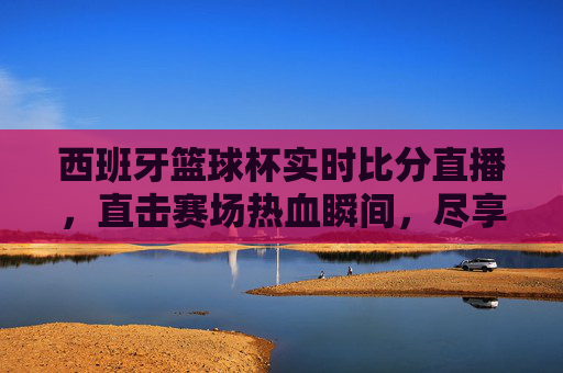 西班牙篮球杯实时比分直播,直击赛场热血瞬间,尽享篮球盛宴,西班牙篮球杯实时直播,直击热血赛场,尽享篮球盛宴