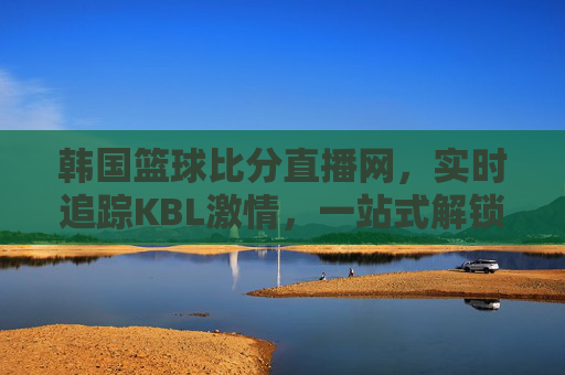 韩国篮球比分直播网,实时追踪KBL激情,一站式解锁篮球盛宴,KBL实时直播网,一站式追踪韩国篮球盛宴