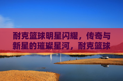 耐克篮球明星闪耀，传奇与新星的璀璨星河，耐克篮球传奇与新星的璀璨星河