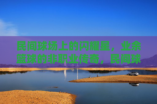 民间球场上的闪耀星,业余篮球的非职业传奇,民间球场闪耀星,业余篮球非职业传奇