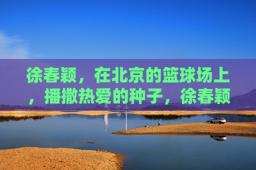徐春颖，在北京的篮球场上，播撒热爱的种子，徐春颖，北京篮球场上的热爱播种者