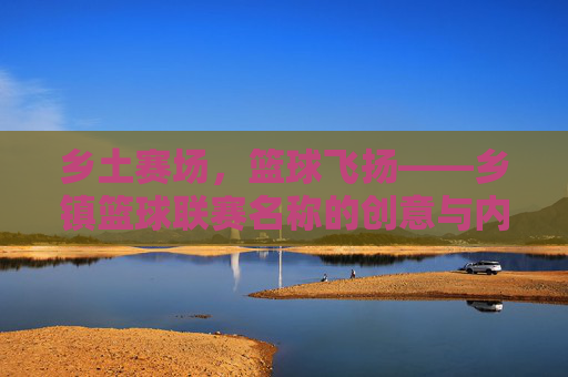 乡土赛场,篮球飞扬——乡镇篮球联赛名称的创意与内涵,乡土篮球联赛,名称创意与乡土意蕴