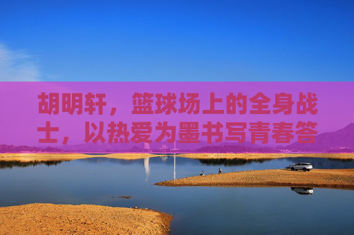 胡明轩，篮球场上的全身战士，以热爱为墨书写青春答卷，篮球战士胡明轩，热爱为墨，书写青春答卷
