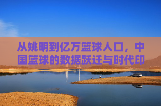 从姚明到亿万篮球人口,中国篮球的数据跃迁与时代印记,中国篮球的数据跃迁,从姚明到亿万人口的时代印记